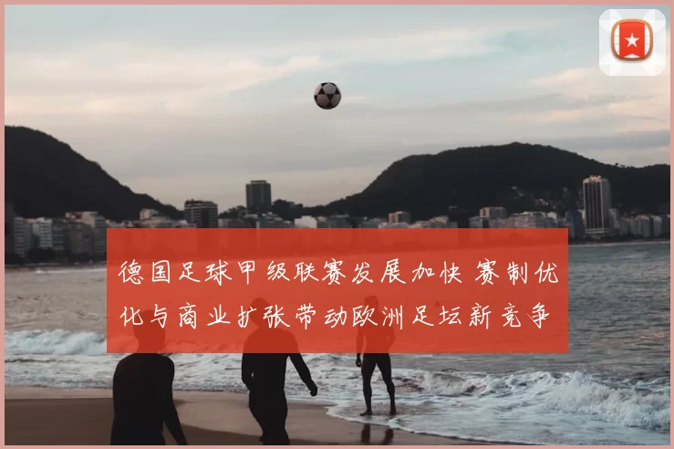 德国足球甲级联赛发展加快 赛制优化与商业扩张带动欧洲足坛新竞争