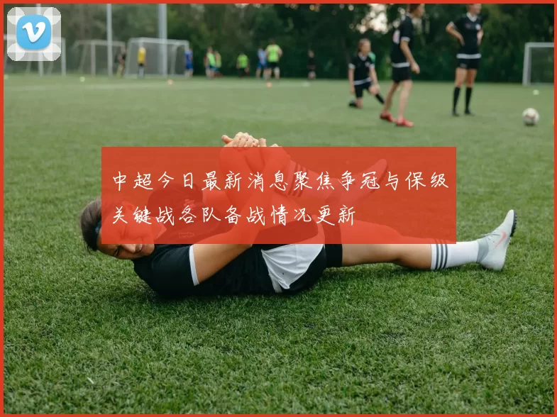 中超今日最新消息聚焦争冠与保级关键战各队备战情况更新
