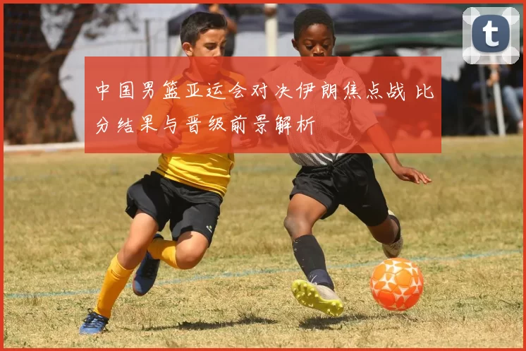 中国男篮亚运会对决伊朗焦点战 比分结果与晋级前景解析
