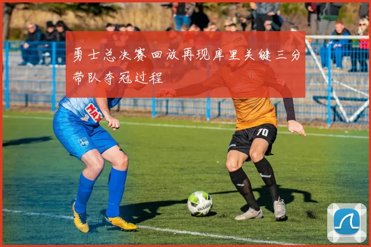 勇士总决赛回放再现库里关键三分带队夺冠过程