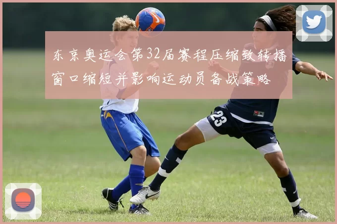 东京奥运会第32届赛程压缩致转播窗口缩短并影响运动员备战策略